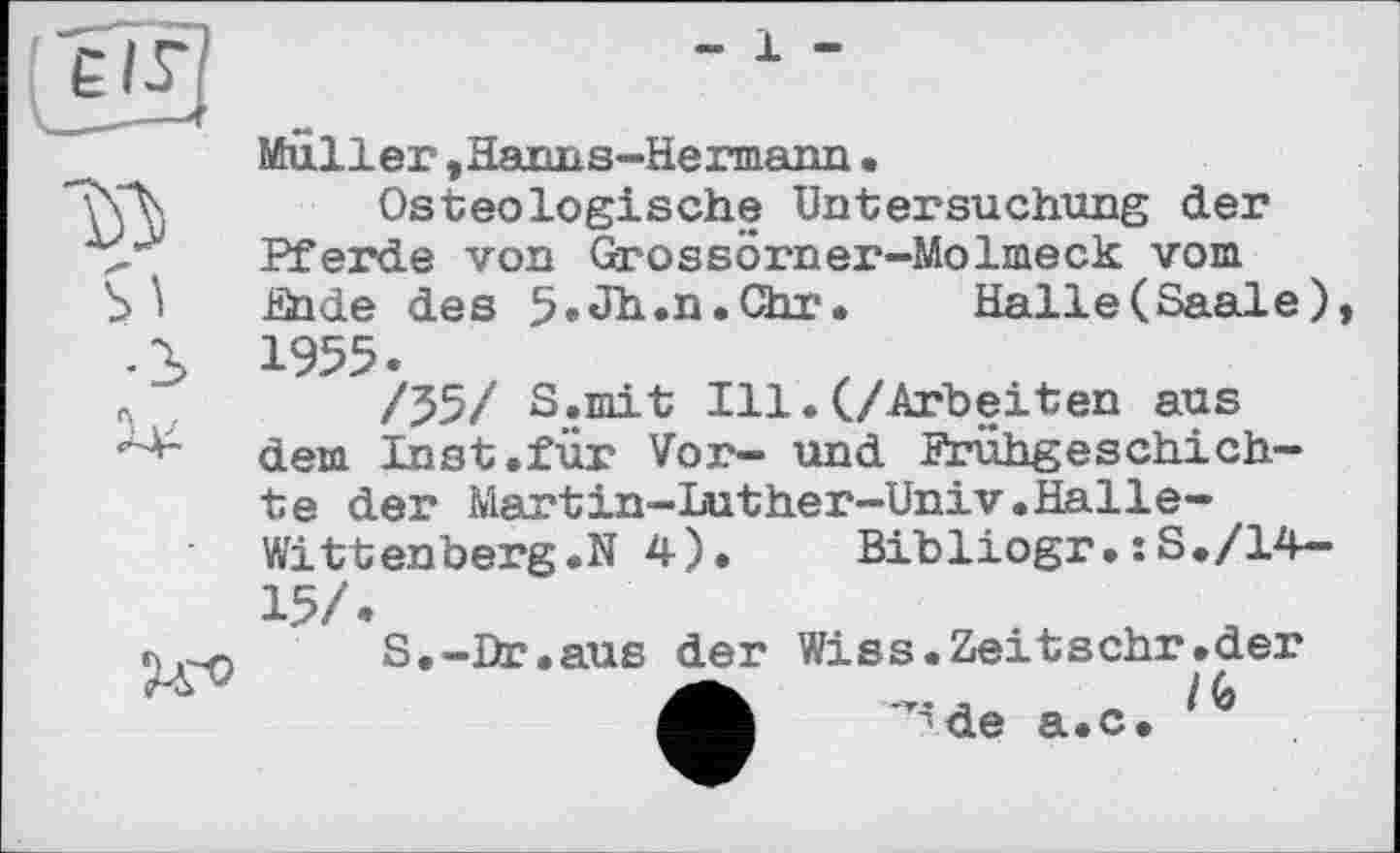 ﻿- 1 -
Muller , Hanns-Hermann •
Osteologische Untersuchung der Pferde von Grossörner-Molmeck vom Ende des 5»Jh.n.Chr. Halle(Saale), 1955.
/55/ S.mit Ill.(/Arbeiten aus dem Inst.für Vor- und Frühgeschichte der Martin-Luther-Univ.Halle-Witt enberg.N 4).	Bibliogr.:S./14-
15/.
S.-Dr.aus der Wiss.Zeitschr.der
/(> de a.c.